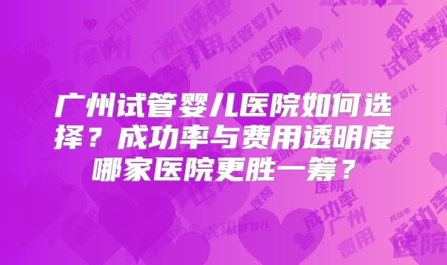 广州试管婴儿医院如何选择？成功率与费用透明度哪家医院更胜一筹？