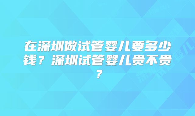 在深圳做试管婴儿要多少钱？深圳试管婴儿贵不贵？