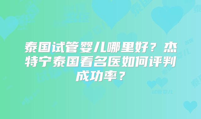 泰国试管婴儿哪里好？杰特宁泰国看名医如何评判成功率？