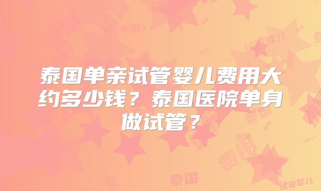 泰国单亲试管婴儿费用大约多少钱?泰国医院单身做试管?