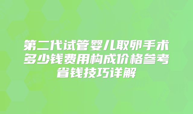 第二代试管婴儿取卵手术多少钱费用构成价格参考省钱技巧详解
