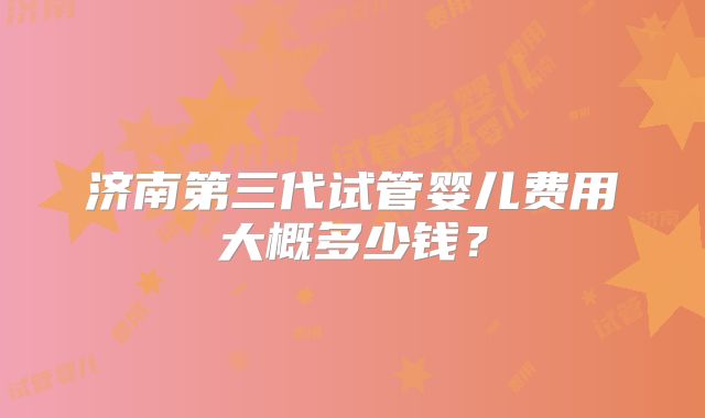 济南第三代试管婴儿费用大概多少钱?