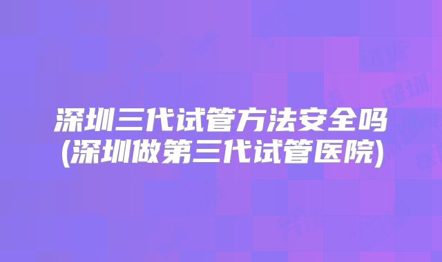 深圳三代试管方法安全吗(深圳做第三代试管医院)
