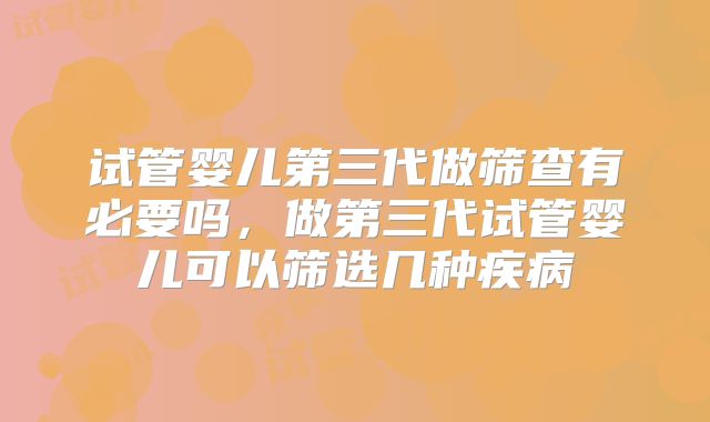 试管婴儿第三代做筛查有必要吗，做第三代试管婴儿可以筛选几种疾病