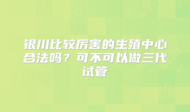 银川比较厉害的生殖中心合法吗？可不可以做三代试管