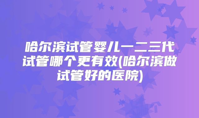 哈尔滨试管婴儿一二三代试管哪个更有效(哈尔滨做试管好的医院)