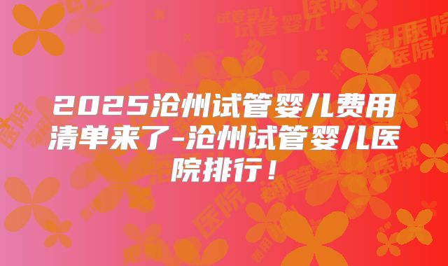 2025沧州试管婴儿费用清单来了-沧州试管婴儿医院排行！