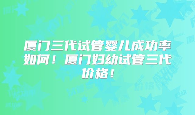 厦门三代试管婴儿成功率如何!厦门妇幼试管三代价格!