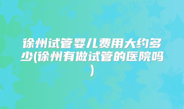 徐州试管婴儿费用大约多少(徐州有做试管的医院吗)