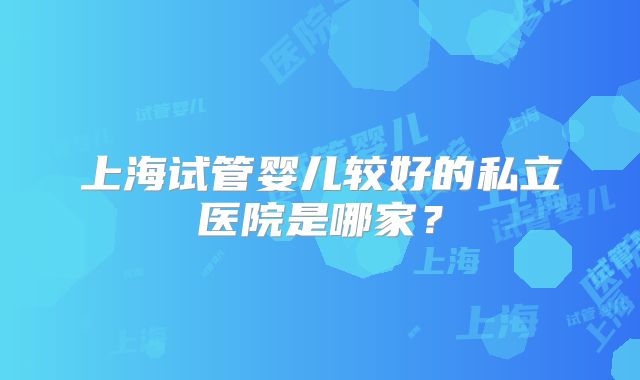 上海试管婴儿较好的私立医院是哪家？