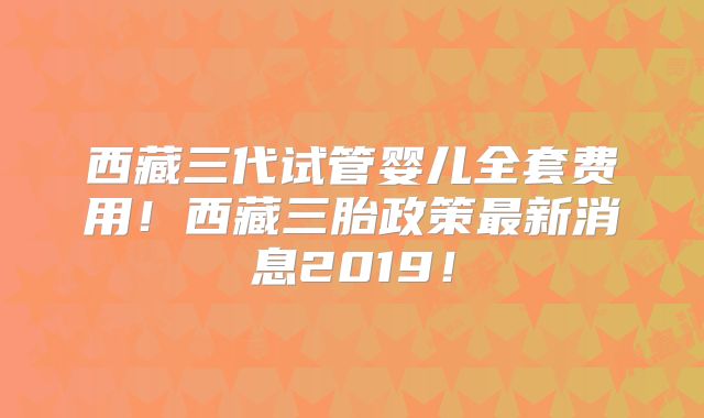 西藏三代试管婴儿全套费用！西藏三胎政策最新消息2019！