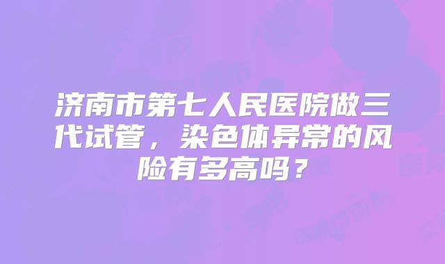 济南市第七人民医院做三代试管，染色体异常的风险有多高吗？