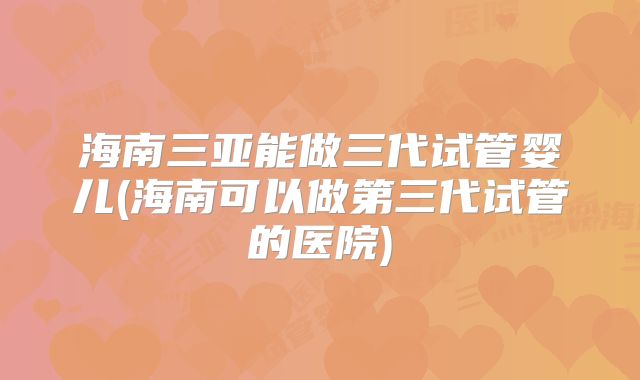 海南三亚能做三代试管婴儿(海南可以做第三代试管的医院)