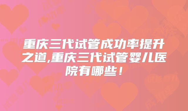 重庆三代试管成功率提升之道,重庆三代试管婴儿医院有哪些！