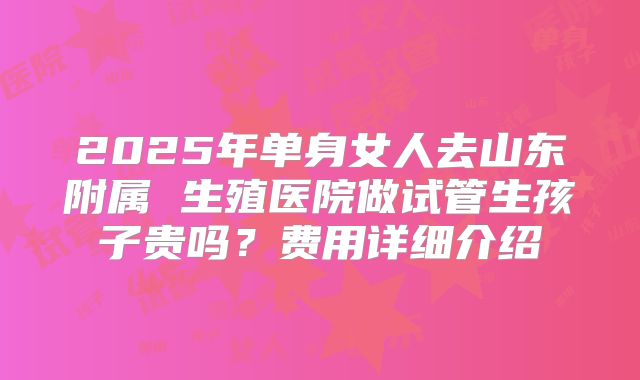 2025年单身女人去山东附属 生殖医院做试管生孩子贵吗?费用详细介绍
