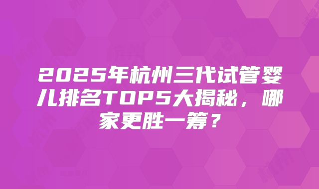 2025年杭州三代试管婴儿排名TOP5大揭秘,哪家更胜一筹?
