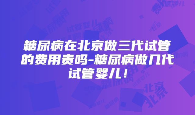 糖尿病在北京做三代试管的费用贵吗-糖尿病做几代试管婴儿！