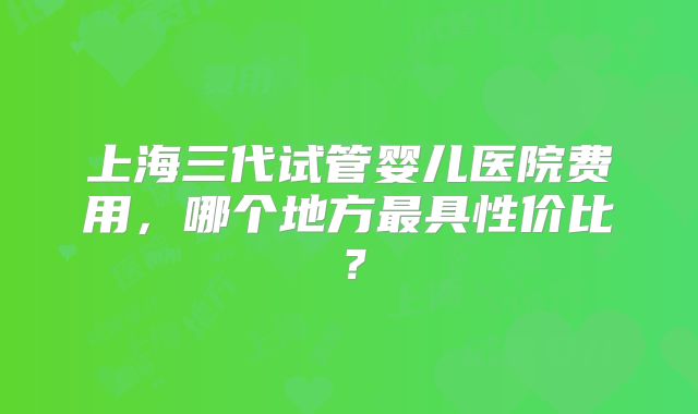 上海三代试管婴儿医院费用，哪个地方最具性价比？