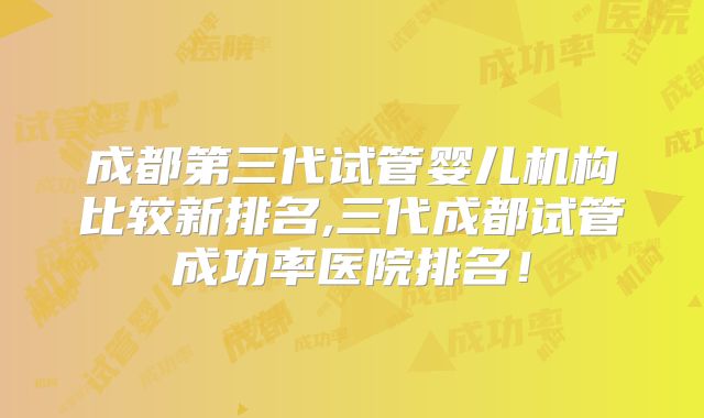成都第三代试管婴儿机构比较新排名,三代成都试管成功率医院排名！
