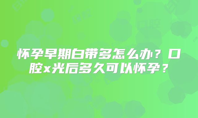 怀孕早期白带多怎么办?口腔x光后多久可以怀孕?