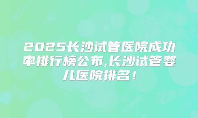 2025长沙试管医院成功率排行榜公布,长沙试管婴儿医院排名！
