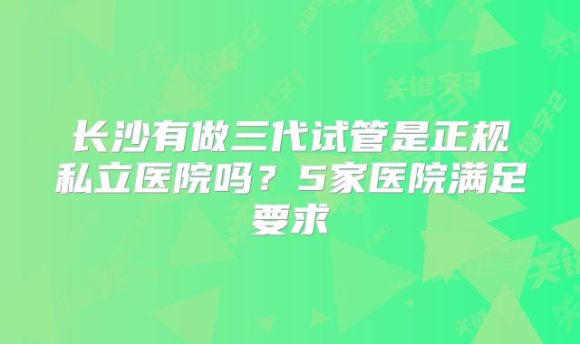 长沙有做三代试管是正规私立医院吗?5家医院满足要求