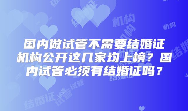 国内做试管不需要结婚证机构公开这几家均上榜？国内试管必须有结婚证吗？