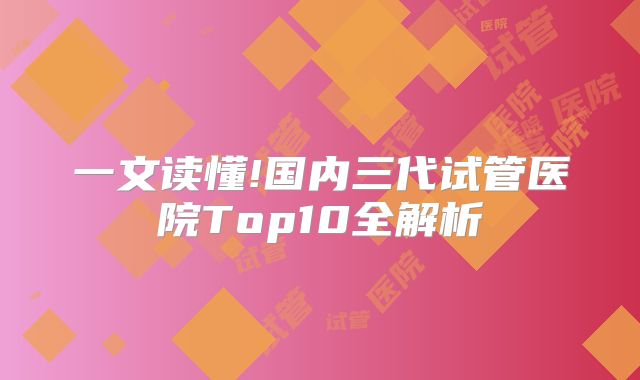 一文读懂!国内三代试管医院Top10全解析