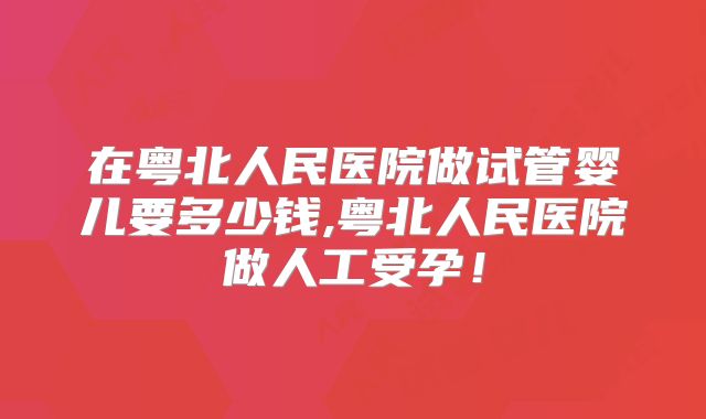 在粤北人民医院做试管婴儿要多少钱,粤北人民医院做人工受孕！