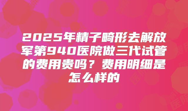 2025年精子畸形去解放军第940医院做三代试管的费用贵吗?费用明细是怎么样的