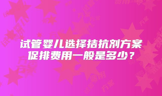 试管婴儿选择拮抗剂方案促排费用一般是多少?