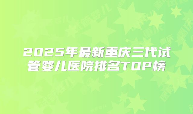 2025年最新重庆三代试管婴儿医院排名TOP榜