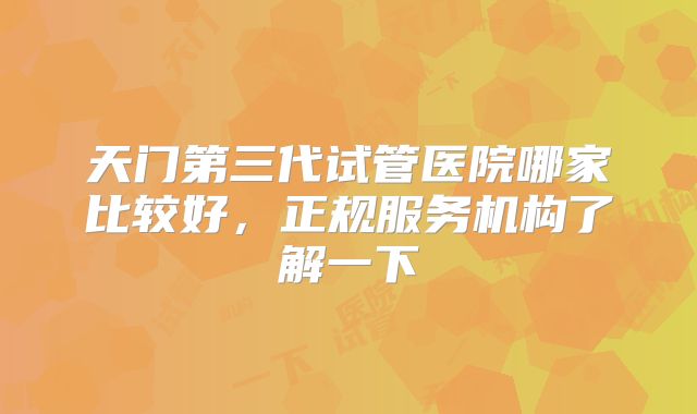 天门第三代试管医院哪家比较好，正规服务机构了解一下