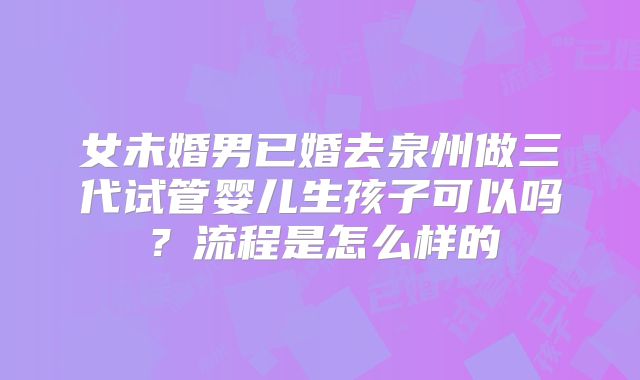 女未婚男已婚去泉州做三代试管婴儿生孩子可以吗?流程是怎么样的