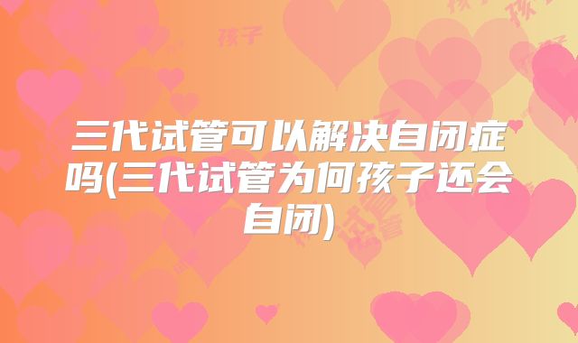 三代试管可以解决自闭症吗(三代试管为何孩子还会自闭)