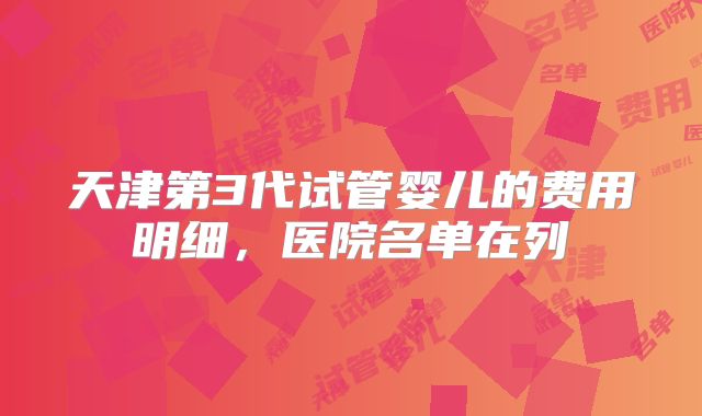 天津第3代试管婴儿的费用明细,医院名单在列