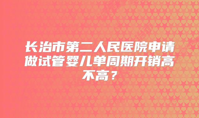 长治市第二人民医院申请做试管婴儿单周期开销高不高？
