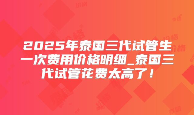 2025年泰国三代试管生一次费用价格明细_泰国三代试管花费太高了！