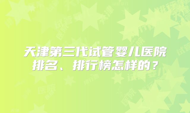 天津第三代试管婴儿医院排名、排行榜怎样的？