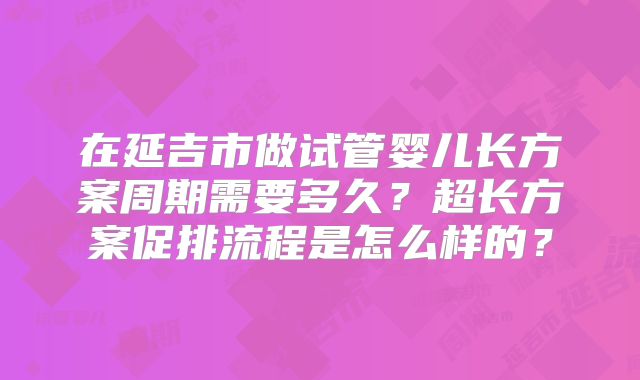 在延吉市做试管婴儿长方案周期需要多久？超长方案促排流程是怎么样的？