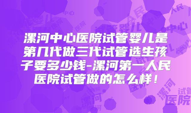 漯河中心医院试管婴儿是第几代做三代试管选生孩子要多少钱-漯河第一人民医院试管做的怎么样！