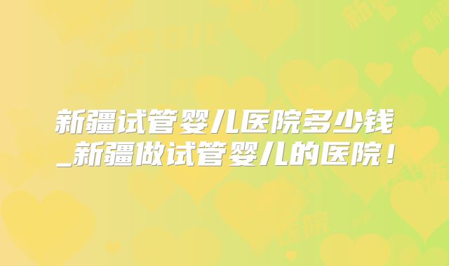 新疆试管婴儿医院多少钱_新疆做试管婴儿的医院！