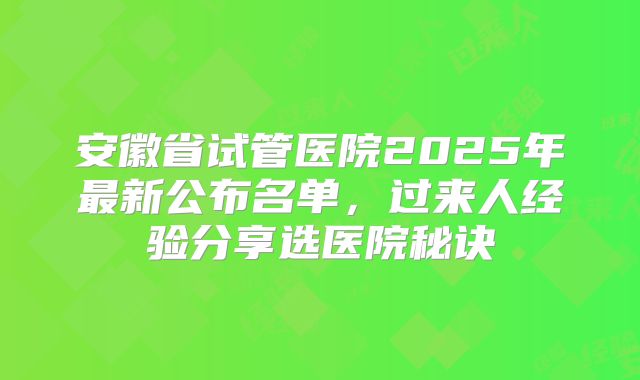 安徽省试管医院2025年最新公布名单,过来人经验分享选医院秘诀