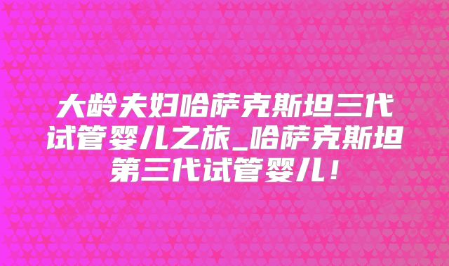 大龄夫妇哈萨克斯坦三代试管婴儿之旅_哈萨克斯坦第三代试管婴儿！