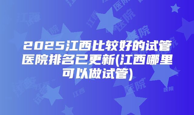 2025江西比较好的试管医院排名已更新(江西哪里可以做试管)