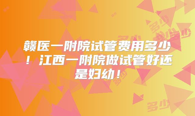 赣医一附院试管费用多少！江西一附院做试管好还是妇幼！