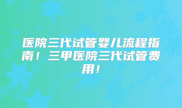 医院三代试管婴儿流程指南！三甲医院三代试管费用！