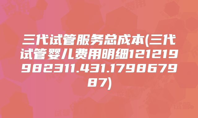 三代试管服务总成本(三代试管婴儿费用明细121219982311.431.179867987)