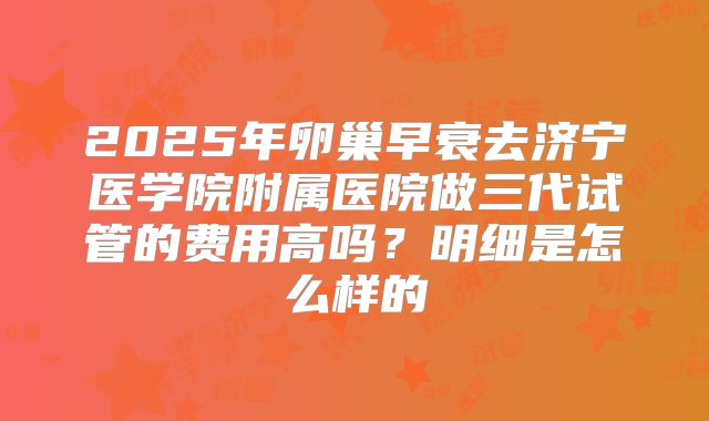 2025年卵巢早衰去济宁医学院附属医院做三代试管的费用高吗？明细是怎么样的