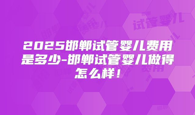 2025邯郸试管婴儿费用是多少-邯郸试管婴儿做得怎么样！
